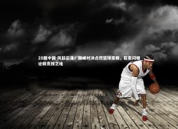 28圈中国-风起云涌！巅峰对决点燃篮球圣殿，巨星闪耀诠释竞技之魂